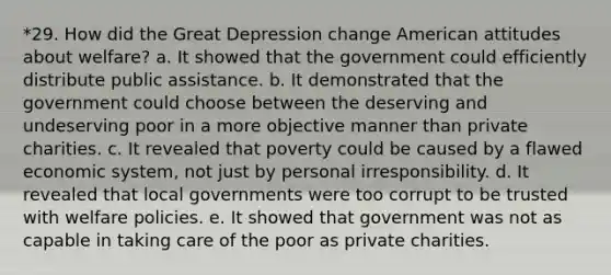 *29. How did the Great Depression change American attitudes about welfare? a. It showed that the government could efficiently distribute public assistance. b. It demonstrated that the government could choose between the deserving and undeserving poor in a more objective manner than private charities. c. It revealed that poverty could be caused by a flawed economic system, not just by personal irresponsibility. d. It revealed that local governments were too corrupt to be trusted with welfare policies. e. It showed that government was not as capable in taking care of the poor as private charities.