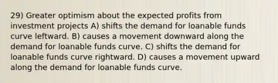 29) Greater optimism about the expected profits from investment projects A) shifts the demand for loanable funds curve leftward. B) causes a movement downward along the demand for loanable funds curve. C) shifts the demand for loanable funds curve rightward. D) causes a movement upward along the demand for loanable funds curve.