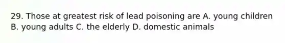 29. Those at greatest risk of lead poisoning are A. young children B. young adults C. the elderly D. domestic animals