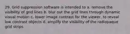 29. Grid suppression software is intended to a. remove the visibility of grid lines b. blur out the grid lines through dynamic visual motion c. lower image contrast for the viewer, to reveal low contrast objects d. amplify the visibility of the radiopaque grid strips