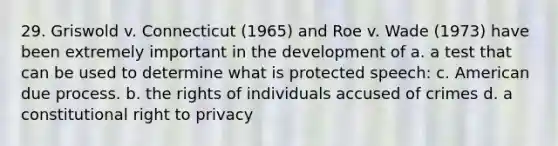 29. Griswold v. Connecticut (1965) and Roe v. Wade (1973) have been extremely important in the development of a. a test that can be used to determine what is protected speech: c. American due process. b. the rights of individuals accused of crimes d. a constitutional right to privacy