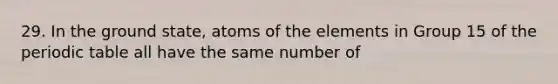 29. In the ground state, atoms of the elements in Group 15 of the periodic table all have the same number of