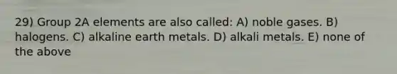 29) Group 2A elements are also called: A) noble gases. B) halogens. C) alkaline earth metals. D) alkali metals. E) none of the above