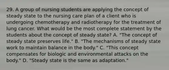 29. A group of nursing students are applying the concept of steady state to the nursing care plan of a client who is undergoing chemotherapy and radiotherapy for the treatment of lung cancer. What would be the most complete statement by the students about the concept of steady state? A. "The concept of steady state preserves life." B. "The mechanisms of steady state work to maintain balance in the body." C. "This concept compensates for biologic and environmental attacks on the body." D. "Steady state is the same as adaptation."