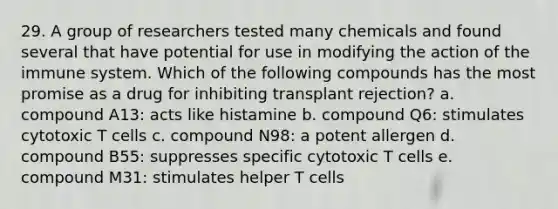 29. A group of researchers tested many chemicals and found several that have potential for use in modifying the action of the immune system. Which of the following compounds has the most promise as a drug for inhibiting transplant rejection? a. compound A13: acts like histamine b. compound Q6: stimulates cytotoxic T cells c. compound N98: a potent allergen d. compound B55: suppresses specific cytotoxic T cells e. compound M31: stimulates helper T cells