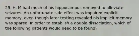 29. H. M had much of his hippocampus removed to alleviate seizures. An unfortunate side effect was impaired explicit memory, even though later testing revealed his implicit memory was spared. In order to establish a double dissociation, which of the following patients would need to be found?