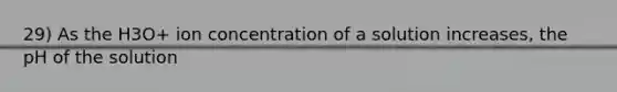 29) As the H3O+ ion concentration of a solution increases, the pH of the solution