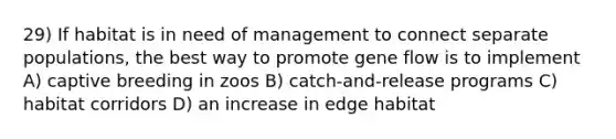 29) If habitat is in need of management to connect separate populations, the best way to promote gene flow is to implement A) captive breeding in zoos B) catch-and-release programs C) habitat corridors D) an increase in edge habitat