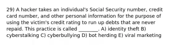 29) A hacker takes an individual's Social Security number, credit card number, and other personal information for the purpose of using the victim's credit rating to run up debts that are never repaid. This practice is called ________. A) identity theft B) cyberstalking C) cyberbullying D) bot herding E) viral marketing