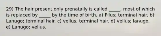 29) The hair present only prenatally is called _____, most of which is replaced by _____ by the time of birth. a) Pilus; terminal hair. b) Lanugo; terminal hair. c) vellus; terminal hair. d) vellus; lanugo. e) Lanugo; vellus.