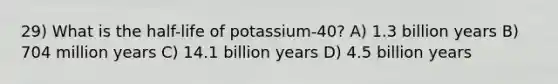 29) What is the half-life of potassium-40? A) 1.3 billion years B) 704 million years C) 14.1 billion years D) 4.5 billion years