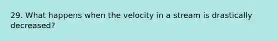 29. What happens when the velocity in a stream is drastically decreased?