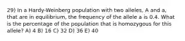 29) In a Hardy-Weinberg population with two alleles, A and a, that are in equilibrium, the frequency of the allele a is 0.4. What is the percentage of the population that is homozygous for this allele? A) 4 B) 16 C) 32 D) 36 E) 40