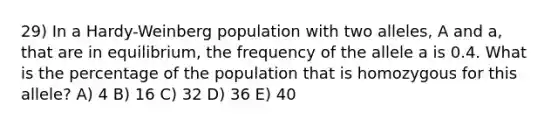 29) In a Hardy-Weinberg population with two alleles, A and a, that are in equilibrium, the frequency of the allele a is 0.4. What is the percentage of the population that is homozygous for this allele? A) 4 B) 16 C) 32 D) 36 E) 40