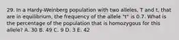 29. In a Hardy-Weinberg population with two alleles, T and t, that are in equilibrium, the frequency of the allele "t" is 0.7. What is the percentage of the population that is homozygous for this allele? A. 30 B. 49 C. 9 D. 3 E. 42