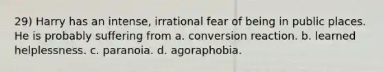 29) Harry has an intense, irrational fear of being in public places. He is probably suffering from a. conversion reaction. b. learned helplessness. c. paranoia. d. agoraphobia.