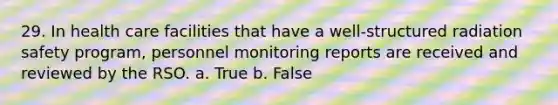 29. In health care facilities that have a well-structured radiation safety program, personnel monitoring reports are received and reviewed by the RSO. a. True b. False