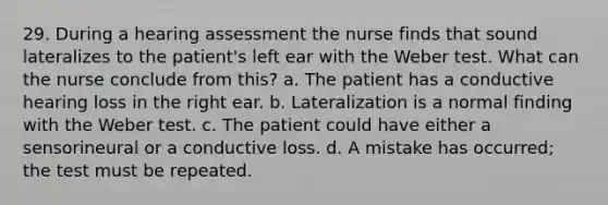 29. During a hearing assessment the nurse finds that sound lateralizes to the patient's left ear with the Weber test. What can the nurse conclude from this? a. The patient has a conductive hearing loss in the right ear. b. Lateralization is a normal finding with the Weber test. c. The patient could have either a sensorineural or a conductive loss. d. A mistake has occurred; the test must be repeated.