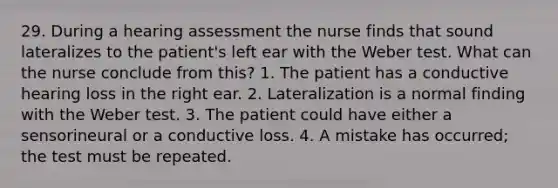 29. During a hearing assessment the nurse finds that sound lateralizes to the patient's left ear with the Weber test. What can the nurse conclude from this? 1. The patient has a conductive hearing loss in the right ear. 2. Lateralization is a normal finding with the Weber test. 3. The patient could have either a sensorineural or a conductive loss. 4. A mistake has occurred; the test must be repeated.