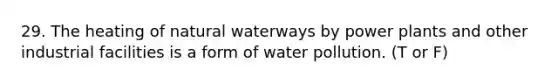 29. The heating of natural waterways by power plants and other industrial facilities is a form of water pollution. (T or F)