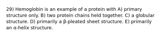 29) Hemoglobin is an example of a protein with A) primary structure only. B) two protein chains held together. C) a globular structure. D) primarily a β-pleated sheet structure. E) primarily an α-helix structure.