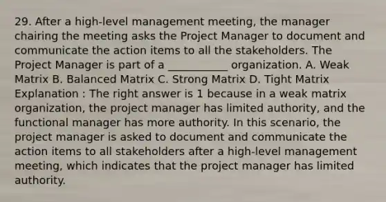 29. After a high-level management meeting, the manager chairing the meeting asks the Project Manager to document and communicate the action items to all the stakeholders. The Project Manager is part of a ___________ organization. A. Weak Matrix B. Balanced Matrix C. Strong Matrix D. Tight Matrix Explanation : The right answer is 1 because in a weak matrix organization, the project manager has limited authority, and the functional manager has more authority. In this scenario, the project manager is asked to document and communicate the action items to all stakeholders after a high-level management meeting, which indicates that the project manager has limited authority.