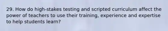 29. How do high-stakes testing and scripted curriculum affect the power of teachers to use their training, experience and expertise to help students learn?