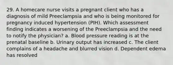 29. A homecare nurse visits a pregnant client who has a diagnosis of mild Preeclampsia and who is being monitored for pregnancy induced hypertension (PIH). Which assessment finding indicates a worsening of the Preeclampsia and the need to notify the physician? a. Blood pressure reading is at the prenatal baseline b. Urinary output has increased c. The client complains of a headache and blurred vision d. Dependent edema has resolved