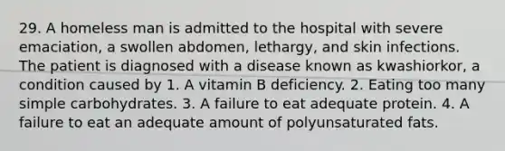 29. A homeless man is admitted to the hospital with severe emaciation, a swollen abdomen, lethargy, and skin infections. The patient is diagnosed with a disease known as kwashiorkor, a condition caused by 1. A vitamin B deficiency. 2. Eating too many simple carbohydrates. 3. A failure to eat adequate protein. 4. A failure to eat an adequate amount of polyunsaturated fats.