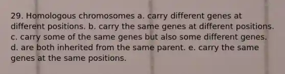 29. Homologous chromosomes a. carry different genes at different positions. b. carry the same genes at different positions. c. carry some of the same genes but also some different genes. d. are both inherited from the same parent. e. carry the same genes at the same positions.