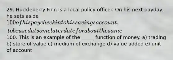 29. Huckleberry Finn is a local policy officer. On his next payday, he sets aside 100 of his paycheck into his savings account, to be used at some later date for about the same100. This is an example of the _____ function of money. a) trading b) store of value c) medium of exchange d) value added e) unit of account