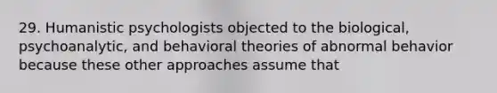 29. Humanistic psychologists objected to the biological, psychoanalytic, and behavioral theories of abnormal behavior because these other approaches assume that