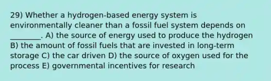 29) Whether a hydrogen‐based energy system is environmentally cleaner than a fossil fuel system depends on ________. A) the source of energy used to produce the hydrogen B) the amount of fossil fuels that are invested in long-term storage C) the car driven D) the source of oxygen used for the process E) governmental incentives for research