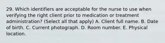 29. Which identifiers are acceptable for the nurse to use when verifying the right client prior to medication or treatment administration? (Select all that apply) A. Client full name. B. Date of birth. C. Current photograph. D. Room number. E. Physical location.