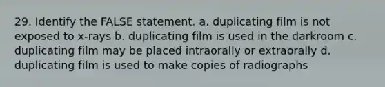 29. Identify the FALSE statement. a. duplicating film is not exposed to x-rays b. duplicating film is used in the darkroom c. duplicating film may be placed intraorally or extraorally d. duplicating film is used to make copies of radiographs