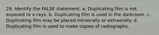 29. Identify the FALSE statement. a. Duplicating film is not exposed to x-rays. b. Duplicating film is used in the darkroom. c. Duplicating film may be placed intraorally or extraorally. d. Duplicating film is used to make copies of radiographs.