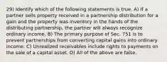 29) Identify which of the following statements is true. A) If a partner sells property received in a partnership distribution for a gain and the property was inventory in the hands of the distributing partnership, the partner will always recognize ordinary income. B) The primary purpose of Sec. 751 is to prevent partnerships from converting capital gains into ordinary income. C) Unrealized receivables include rights to payments on the sale of a capital asset. D) All of the above are false.