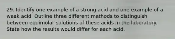 29. Identify one example of a strong acid and one example of a weak acid. Outline three different methods to distinguish between equimolar solutions of these acids in the laboratory. State how the results would differ for each acid.