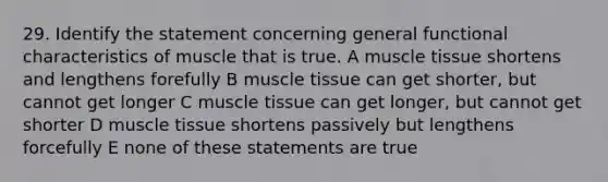 29. Identify the statement concerning general functional characteristics of muscle that is true. A muscle tissue shortens and lengthens forefully B muscle tissue can get shorter, but cannot get longer C muscle tissue can get longer, but cannot get shorter D muscle tissue shortens passively but lengthens forcefully E none of these statements are true