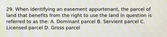 29. When identifying an easement appurtenant, the parcel of land that benefits from the right to use the land in question is referred to as the: A. Dominant parcel B. Servient parcel C. Licensed parcel D. Gross parcel