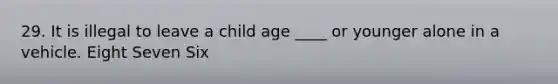 29. It is illegal to leave a child age ____ or younger alone in a vehicle. Eight Seven Six