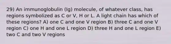 29) An immunoglobulin (Ig) molecule, of whatever class, has regions symbolized as C or V, H or L. A light chain has which of these regions? A) one C and one V region B) three C and one V region C) one H and one L region D) three H and one L region E) two C and two V regions