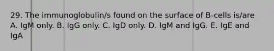 29. The immunoglobulin/s found on the surface of B-cells is/are A. IgM only. B. IgG only. C. IgD only. D. IgM and IgG. E. IgE and IgA