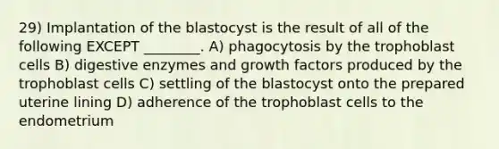 29) Implantation of the blastocyst is the result of all of the following EXCEPT ________. A) phagocytosis by the trophoblast cells B) digestive enzymes and growth factors produced by the trophoblast cells C) settling of the blastocyst onto the prepared uterine lining D) adherence of the trophoblast cells to the endometrium