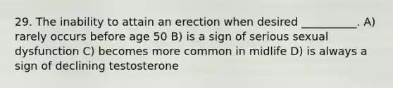 29. The inability to attain an erection when desired __________. A) rarely occurs before age 50 B) is a sign of serious sexual dysfunction C) becomes more common in midlife D) is always a sign of declining testosterone