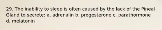 29. The inability to sleep is often caused by the lack of the Pineal Gland to secrete: a. adrenalin b. progesterone c. parathormone d. melatonin