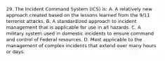 29. The Incident Command System (ICS) is: A. A relatively new approach created based on the lessons learned from the 9/11 terrorist attacks. B. A standardized approach to incident management that is applicable for use in all hazards. C. A military system used in domestic incidents to ensure command and control of Federal resources. D. Most applicable to the management of complex incidents that extend over many hours or days.