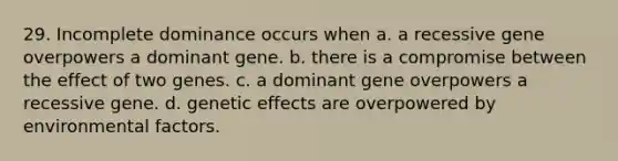 29. Incomplete dominance occurs when a. a recessive gene overpowers a dominant gene. b. there is a compromise between the effect of two genes. c. a dominant gene overpowers a recessive gene. d. genetic effects are overpowered by environmental factors.