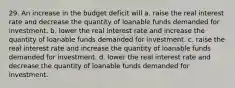 29. An increase in the budget deficit will a. raise the real interest rate and decrease the quantity of loanable funds demanded for investment. b. lower the real interest rate and increase the quantity of loanable funds demanded for investment. c. raise the real interest rate and increase the quantity of loanable funds demanded for investment. d. lower the real interest rate and decrease the quantity of loanable funds demanded for investment.