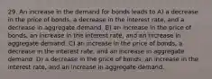 29. An increase in the demand for bonds leads to A) a decrease in the price of bonds, a decrease in the interest rate, and a decrease in aggregate demand. B) an increase in the price of bonds, an increase in the interest rate, and an increase in aggregate demand. C) an increase in the price of bonds, a decrease in the interest rate, and an increase in aggregate demand. D) a decrease in the price of bonds, an increase in the interest rate, and an increase in aggregate demand.